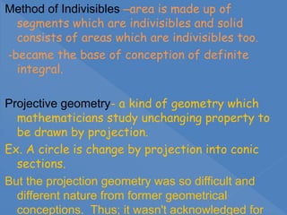 Method of Indivisibles –area is made up of
segments which are indivisibles and solid
consists of areas which are indivisibles too.
-became the base of conception of definite
integral.
Projective geometry- a kind of geometry which
mathematicians study unchanging property to
be drawn by projection.
Ex. A circle is change by projection into conic
sections.
But the projection geometry was so difficult and
different nature from former geometrical
conceptions. Thus; it wasn't acknowledged for
 