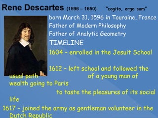born March 31, 1596 in Touraine, France
Father of Modern Philosophy
Father of Analytic Geometry
TIMELINE
1604 – enrolled in the Jesuit School
1612 – left school and followed the
usual path of a young man of
wealth going to Paris
to taste the pleasures of its social
life
1617 – joined the army as gentleman volunteer in the
Dutch Republic
 