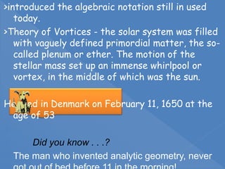 >introduced the algebraic notation still in used
today.
>Theory of Vortices - the solar system was filled
with vaguely defined primordial matter, the so-
called plenum or ether. The motion of the
stellar mass set up an immense whirlpool or
vortex, in the middle of which was the sun.
He died in Denmark on February 11, 1650 at the
age of 53

 Did you know . . .?
 The man who invented analytic geometry, never
 
