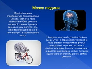 Магнітні сигнали
сприймаються безпосередньо
мозком. Магнітне поле
впливає на обмін речовин
нервової тканини, і реакція
виникає в усіх відділах, але
найінтенсивнішою вона є в
гіпоталамусі і в корі головного
мозку.
Ці відділи мозку найчутливіші до його
зміни. Отже, в перші моменти магнітне
поле впливає передусім на функції
центральної нервової системи, а
пізніше, можливо, його дія позначиться і
на роботі інших органів, клітин, які також
відзначаються високим рівнем обміну
речовин.
 
