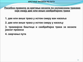11
Посебна правила за кретање возила по коловозним тракама
које имају две или више саобраћајних трака
1. две или више трака у истом смеру ван насеља
2. две или више трака у истом смеру у насељу
3. трамвајска баштица и саобраћајна трака за возила
јавног превоза
4. закрчење пута
КРЕТАЊЕ ВОЗИЛА ПО ПУТУ
 