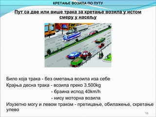 13
Пут са две или више трака за кретање возила у истом
смеру у насељу
Било која трака - без ометања возила иза себе
Крајња десна трака - возила преко 3.500kg
- брзина испод 40km/h
- нису моторна возила
Изузетно могу и левом траком - претицање, обилажење, скретање
улево
КРЕТАЊЕ ВОЗИЛА ПО ПУТУ
 
