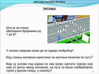 17
ПИТАЊА
Шта је на слици
обележено бројевима од
1 до 6?
У колико смерова може да се одвија саобраћај?
Коју страну коловоза користимо за кретање возилом по путу?
Који су услови под којима се сме возач кретати траком која
није уз десну ивицу коловоза, на путу са више саобраћајних
трака у једном смеру, у насељу?
КРЕТАЊЕ ВОЗИЛА ПО ПУТУ
 