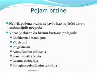 Pojam brzine
Neprilagođena brzina se javlja kao najčešći uzrok
saobraćajnih nezgoda
Vozač je dužan da brzinu kretanja prilagodi:
Osobinama i stanju puta
Vidljivosti
Preglednosti
Atmosferskim prilikama
Stanju vozila i tereta
Gustini saobraćaja
I drugim saobraćajnim uslovima
Pojam brzine
 