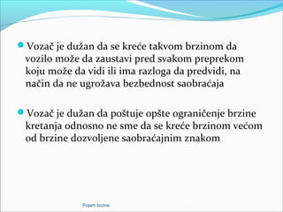 Vozač je dužan da se kreće takvom brzinom da
vozilo može da zaustavi pred svakom preprekom
koju može da vidi ili ima razloga da predvidi, na
način da ne ugrožava bezbednost saobraćaja
Vozač je dužan da poštuje opšte ograničenje brzine
kretanja odnosno ne sme da se kreće brzinom većom
od brzine dozvoljene saobraćajnim znakom
Pojam brzine
 