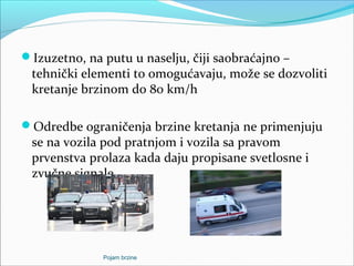 Izuzetno, na putu u naselju, čiji saobraćajno –
tehnički elementi to omogućavaju, može se dozvoliti
kretanje brzinom do 80 km/h
Odredbe ograničenja brzine kretanja ne primenjuju
se na vozila pod pratnjom i vozila sa pravom
prvenstva prolaza kada daju propisane svetlosne i
zvučne signale
Pojam brzine
 