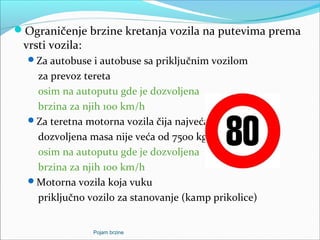 Ograničenje brzine kretanja vozila na putevima prema
vrsti vozila:
Za autobuse i autobuse sa priključnim vozilom
za prevoz tereta
osim na autoputu gde je dozvoljena
brzina za njih 100 km/h
Za teretna motorna vozila čija najveća
dozvoljena masa nije veća od 7500 kg.
osim na autoputu gde je dozvoljena
brzina za njih 100 km/h
Motorna vozila koja vuku
priključno vozilo za stanovanje (kamp prikolice)
Pojam brzine
 