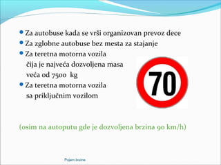 Za autobuse kada se vrši organizovan prevoz dece
Za zglobne autobuse bez mesta za stajanje
Za teretna motorna vozila
čija je najveća dozvoljena masa
veća od 7500 kg
Za teretna motorna vozila
sa priključnim vozilom
(osim na autoputu gde je dozvoljena brzina 90 km/h)
Pojam brzine
 