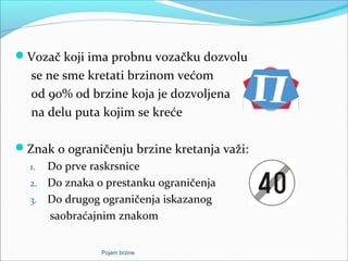 Vozač koji ima probnu vozačku dozvolu
se ne sme kretati brzinom većom
od 90% od brzine koja je dozvoljena
na delu puta kojim se kreće
Znak o ograničenju brzine kretanja važi:
1. Do prve raskrsnice
2. Do znaka o prestanku ograničenja
3. Do drugog ograničenja iskazanog
saobraćajnim znakom
Pojam brzine
 