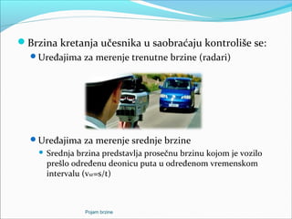 Brzina kretanja učesnika u saobraćaju kontroliše se:
Uređajima za merenje trenutne brzine (radari)
Uređajima za merenje srednje brzine
 Srednja brzina predstavlja prosečnu brzinu kojom je vozilo
prešlo određenu deonicu puta u određenom vremenskom
intervalu (vsr=s/t)
Pojam brzine
 