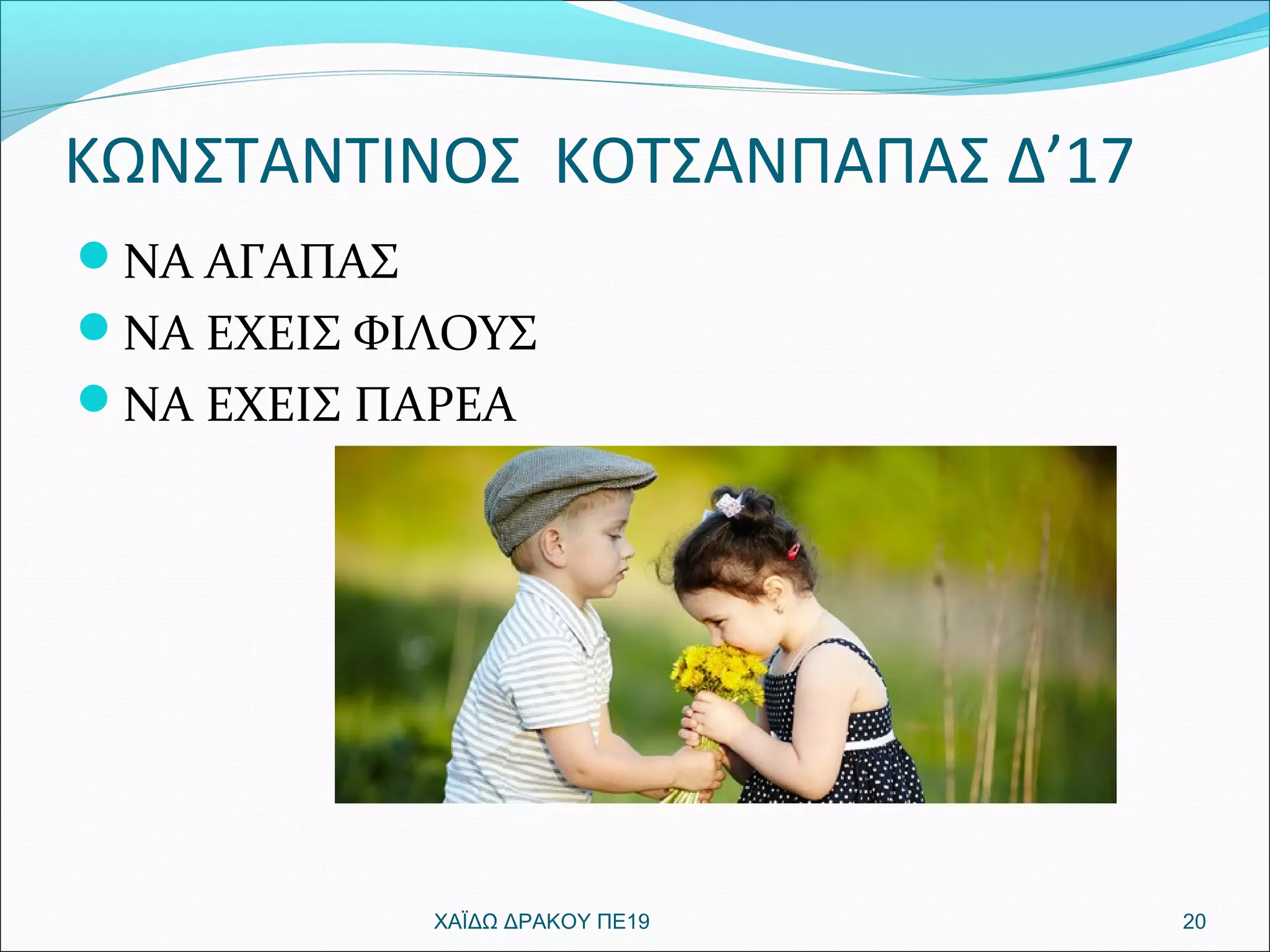 ΚΩΝΣΤΑΝΤΙΝΟΣ ΚΟΤΣΑΝΠΑΠΑΣ Δ’17
ΝΑ ΑΓΑΠΑΣ
ΝΑ ΕΧΕΙΣ ΦΙΛΟΥΣ
ΝΑ ΕΧΕΙΣ ΠΑΡΕΑ
20ΧΑΪΔΩ ΔΡΑΚΟΥ ΠΕ19
 