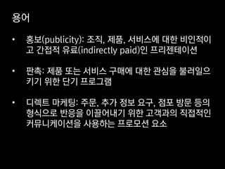 용어
• 홍보(publicity): 조직, 제품, 서비스에 대한 비인적이
고 간접적 유료(indirectly paid)인 프리젠테이션
• 판촉: 제품 또는 서비스 구매에 대한 관심을 불러일으
키기 위한 단기 프로그램
• 디렉트 마케팅: 주문, 추가 정보 요구, 점포 방문 등의
형식으로 반응을 이끌어내기 위한 고객과의 직접적인
커뮤니케이션을 사용하는 프로모션 요소
 