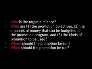 • Who is the target audience?
• What are (1) the promotion objectives, (2) the
amounts of money that can be budgeted for
the promotion program, and (3) the kinds of
promotion to be used?
• Where should the promotion be run?
• When should the promotion be run?
 