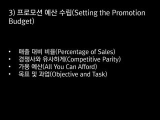 3) 프로모션 예산 수립(Setting the Promotion
Budget)
• 매출 대비 비율(Percentage of Sales)
• 경쟁사와 유사하게(Competitive Parity)
• 가용 예산(All You Can Afford)
• 목표 및 과업(Objective and Task)
 