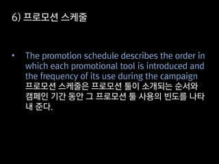 6) 프로모션 스케줄
• The promotion schedule describes the order in
which each promotional tool is introduced and
the frequency of its use during the campaign
프로모션 스케줄은 프로모션 툴이 소개되는 순서와
캠페인 기간 동안 그 프로모션 툴 사용의 빈도를 나타
내 준다.
 