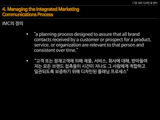 17장. IMC 디자인 및 관리
IMC의 정의
4. Managing the Integrated Marketing
Communications Process
 "a planning process designed to assure that all brand
contacts received by a customer or prospect for a product,
service, or organization are relevant to that person and
consistent over time."
 “고객 또는 잠재고객에 의해 제품, 서비스, 회사에 대해, 받아들여
지는 모든 브랜드 접촉들이 시간이 지나도 그 사람에게 적합하고
일관되도록 보증하기 위해 디자인된 플래닝 프로세스”
 