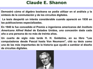 Claude E. Shanon
Demostró cómo el álgebra booleana se podía utilizar en el análisis y la
síntesis de la conmutación y de los circuitos digitales.
La tesis despertó un interés considerable cuando apareció en 1938 en
las publicaciones especializadas.
En 1940 le fue concedido el Premio a ingenieros americanos del Instituto
Americano Alfred Nobel de Estados Unidos, una concesión dada cada
año a una persona de no más de treinta años.
Un cuarto de siglo más tarde H. H. Goldstine, en su libro "Las
computadoras desde Pascal hasta Von Neumann", citó su tésis como
una de las más importantes de la historia que ayudó a cambiar el diseño
de circuitos digitales.
 