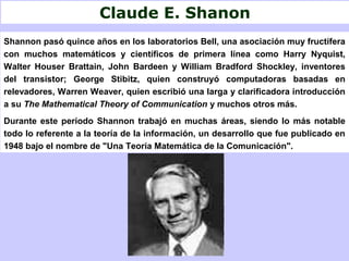 Claude E. Shanon
Shannon pasó quince años en los laboratorios Bell, una asociación muy fructífera
con muchos matemáticos y científicos de primera línea como Harry Nyquist,
Walter Houser Brattain, John Bardeen y William Bradford Shockley, inventores
del transistor; George Stibitz, quien construyó computadoras basadas en
relevadores, Warren Weaver, quien escribió una larga y clarificadora introducción
a su The Mathematical Theory of Communication y muchos otros más.
Durante este período Shannon trabajó en muchas áreas, siendo lo más notable
todo lo referente a la teoría de la información, un desarrollo que fue publicado en
1948 bajo el nombre de "Una Teoría Matemática de la Comunicación".
 