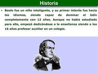 • Boole fue un niño inteligente, y su primer interés fue hacia
los idiomas, siendo capaz de dominar el latín
completamente con 12 años. Aunque no había estudiado
para ello, empezó dedicándose a la enseñanza siendo a los
16 años profesor auxiliar en un colegio.
HistoriaHistoria
 