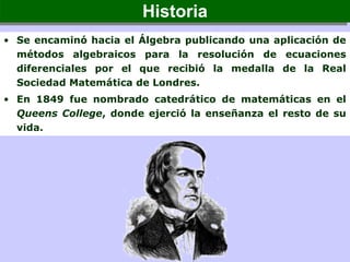 • Se encaminó hacia el Álgebra publicando una aplicación de
métodos algebraicos para la resolución de ecuaciones
diferenciales por el que recibió la medalla de la Real
Sociedad Matemática de Londres.
• En 1849 fue nombrado catedrático de matemáticas en el
Queens College, donde ejerció la enseñanza el resto de su
vida.
HistoriaHistoria
 