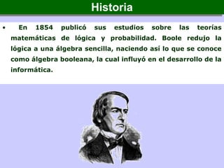 • En 1854 publicó sus estudios sobre las teorías
matemáticas de lógica y probabilidad. Boole redujo la
lógica a una álgebra sencilla, naciendo así lo que se conoce
como álgebra booleana, la cual influyó en el desarrollo de la
informática.
HistoriaHistoria
 