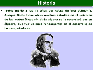 • Boole murió a los 49 años por causa de una pulmonía.
Aunque Boole tiene otros muchos estudios en el universo
de las matemáticas sin duda alguna se le recordará por su
álgebra, que fue un paso fundamental en el desarrollo de
las computadoras.
HistoriaHistoria
 