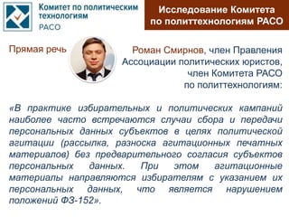 Прямая речь
Исследование Комитета
по политтехнологиям РАСО
Роман Смирнов, член Правления
Ассоциации политических юристов,
член Комитета РАСО
по политтехнологиям:
«В практике избирательных и политических кампаний
наиболее часто встречаются случаи сбора и передачи
персональных данных субъектов в целях политической
агитации (рассылка, разноска агитационных печатных
материалов) без предварительного согласия субъектов
персональных данных. При этом агитационные
материалы направляются избирателям с указанием их
персональных данных, что является нарушением
положений ФЗ-152».
 