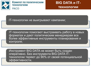 BIG DATA и IТ-
технологии
IT-технологии не выигрывают кампании;
IТ-технологии помогают выстраивать работу в новых
форматах и дают политическим менеджерам все
более эффективные инструменты планирования и
контроля;
Инструмент BIG DATA не может быть создан
оперативно. Без инструмента BIG DATA IТ-
технологии теряют до 90% от своей потенциальной
эффективности.
 