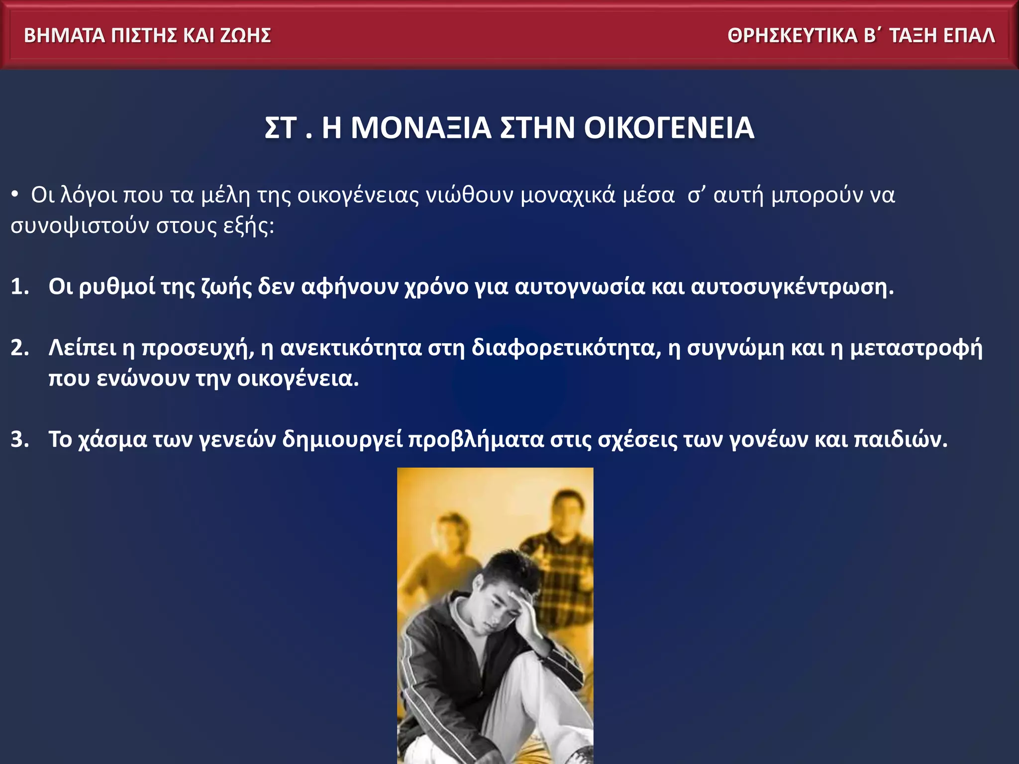 ΒΗΜΑΤΑ ΠΙΣΤΗΣ ΚΑΙ ΖΩΗΣ ΘΡΗΣΚΕΥΤΙΚΑ Β΄ ΤΑΞΗ ΕΠΑΛ
ΣΤ . Η ΜΟΝΑΞΙΑ ΣΤΗΝ ΟΙΚΟΓΕΝΕΙΑ
• Οι λόγοι που τα μέλη της οικογένειας νιώθουν μοναχικά μέσα σ’ αυτή μπορούν να
συνοψιστούν στους εξής:
1. Οι ρυθμοί της ζωής δεν αφήνουν χρόνο για αυτογνωσία και αυτοσυγκέντρωση.
2. Λείπει η προσευχή, η ανεκτικότητα στη διαφορετικότητα, η συγνώμη και η μεταστροφή
που ενώνουν την οικογένεια.
3. Το χάσμα των γενεών δημιουργεί προβλήματα στις σχέσεις των γονέων και παιδιών.
 