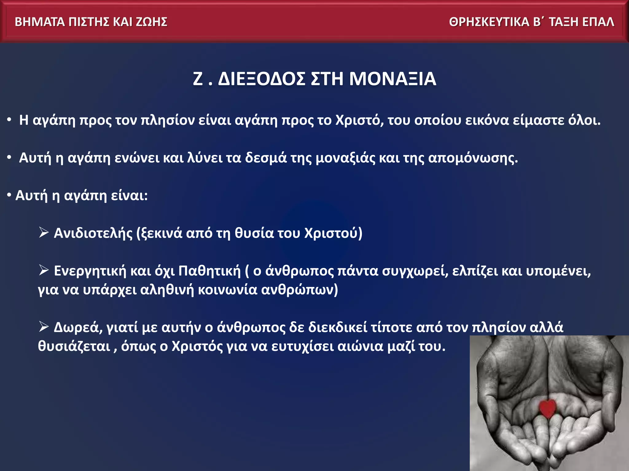 ΒΗΜΑΤΑ ΠΙΣΤΗΣ ΚΑΙ ΖΩΗΣ ΘΡΗΣΚΕΥΤΙΚΑ Β΄ ΤΑΞΗ ΕΠΑΛ
Ζ . ΔΙΕΞΟΔΟΣ ΣΤΗ ΜΟΝΑΞΙΑ
• Η αγάπη προς τον πλησίον είναι αγάπη προς το Χριστό, του οποίου εικόνα είμαστε όλοι.
• Αυτή η αγάπη ενώνει και λύνει τα δεσμά της μοναξιάς και της απομόνωσης.
• Αυτή η αγάπη είναι:
 Ανιδιοτελής (ξεκινά από τη θυσία του Χριστού)
 Ενεργητική και όχι Παθητική ( ο άνθρωπος πάντα συγχωρεί, ελπίζει και υπομένει,
για να υπάρχει αληθινή κοινωνία ανθρώπων)
 Δωρεά, γιατί με αυτήν ο άνθρωπος δε διεκδικεί τίποτε από τον πλησίον αλλά
θυσιάζεται , όπως ο Χριστός για να ευτυχίσει αιώνια μαζί του.
 