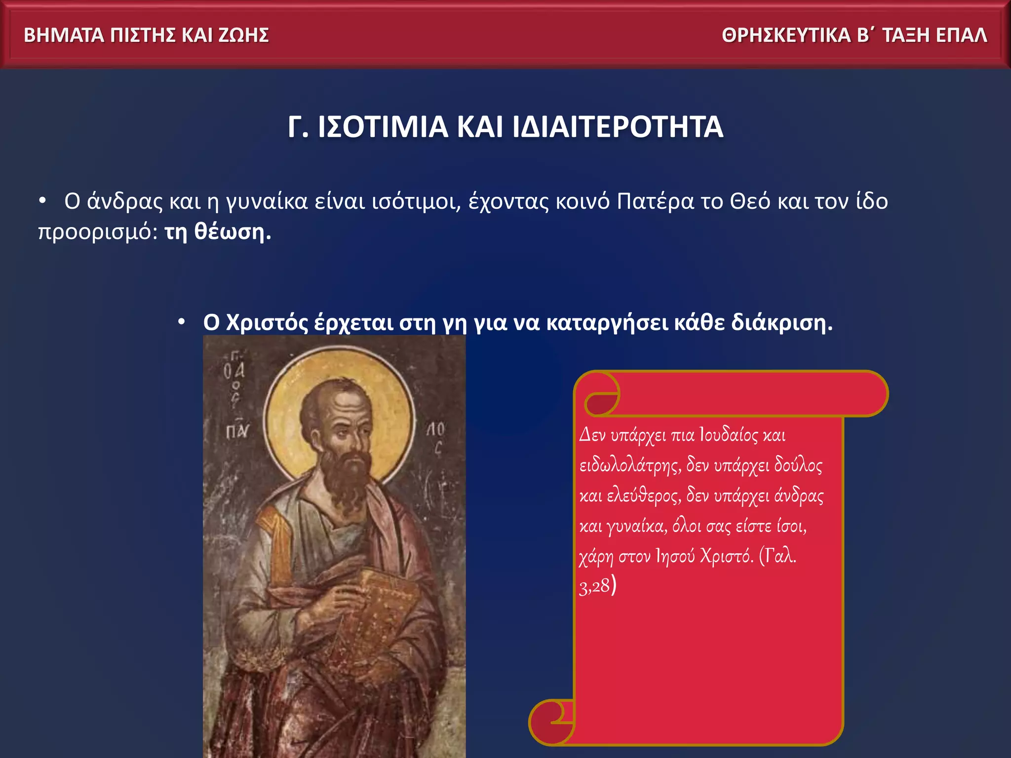 ΒΗΜΑΤΑ ΠΙΣΤΗΣ ΚΑΙ ΖΩΗΣ ΘΡΗΣΚΕΥΤΙΚΑ Β΄ ΤΑΞΗ ΕΠΑΛ
Γ. ΙΣΟΤΙΜΙΑ ΚΑΙ ΙΔΙΑΙΤΕΡΟΤΗΤΑ
• Ο άνδρας και η γυναίκα είναι ισότιμοι, έχοντας κοινό Πατέρα το Θεό και τον ίδο
προορισμό: τη θέωση.
• Ο Χριστός έρχεται στη γη για να καταργήσει κάθε διάκριση.
Δεν υπάρχει πια Ιουδαίος και
ειδωλολάτρης, δεν υπάρχει δούλος
και ελεύθερος, δεν υπάρχει άνδρας
και γυναίκα, όλοι σας είστε ίσοι,
χάρη στον Ιησού Χριστό. (Γαλ.
3,28)
 