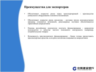 Преимущества для экспортеров
• Обеспечивает покрытие риска перед транспортировкой - производство
уникального оборудования становится возможным
• Обеспечивает покрытие риска неплатежа - доставка грузов непосредственно
продавцу становится возможной, револьверные поставки обеспечиваются
гарантийным аккредитивом
• Помощь российскому покупателю получить финансирование - аккредитив
используется в качестве чистого платежного инструмента (например,
потребительские товары)
• Возможность предэкспортного финансирования - банки готовы предоставить
предэкспортные средства, если риск неплатежа покрывается аккредитивом
 