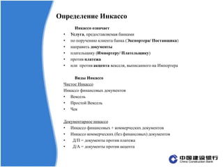 Определение Инкассо
Инкассо означает
• Услуга, предоставляемая банками
• по поручению клиента банка (Экспортера/ Поставщика)
• направить документы
• плательщику (Импортеру/ Плательщику)
• против платежа
• или против акцепта векселя, выписанного на Импортера
Виды Инкассо
Чистое Инкассо
Инкассо финансовых документов
• Вексель
• Простой Вексель
• Чек
Документарное инкассо
• Инкассо финансовых + коммерческих документов
• Инкассо коммерческих (без финансовых) документов
• Д/П = документы против платежа
• Д/А = документы против акцепта
 