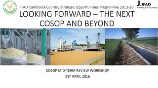 IFAD Cambodia Country Strategic Opportunities Programme 2013-18
LOOKING FORWARD – THE NEXT
COSOP AND BEYOND
COSOP MID-TERM REVIEW WORKSHOP
21st APRIL 2016
 