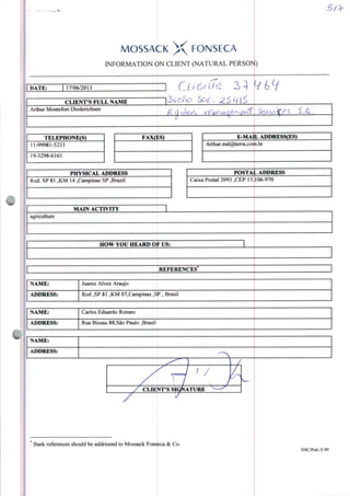 MOSSACK X FONSECA
INFORMATION ON CLIENT (NATURAL PERSO>t)
DATE: 17/06/2013
CLIENT'S FULL NAME
Arthur Montefort Diederichsen
S.A .
TELEPHONE(S)
11-99981-5233
19-3298-6163
FAXÇgS)
PHYSICAL ADDRESS
Rod. SP 81 ,KM 14 .Campinas SP ,Brazil
E-MAIL APDRESS(ES)
Arthur.md@terra.corti.br
Caixa Postal 2093 ,CEP 13.
POSTAL ADDRESS
106-970
MAIN ACTIVITY
agriculture
HOW YOÜ HEARD OF US:
REFERENCES
NAME: Juarez Alvez Araújo
ADDRESS: Rod ,SP 81 ,KM 07,Campinas ,^P , Brasil
NAME: Carlos Eduardo Romeo
ADDRESS: Rua Bissau 88,São Paulo ,BrasiI
Bank references should be addressed to Mossack Fonseca & Co.
SNC/Pub/5.99
 