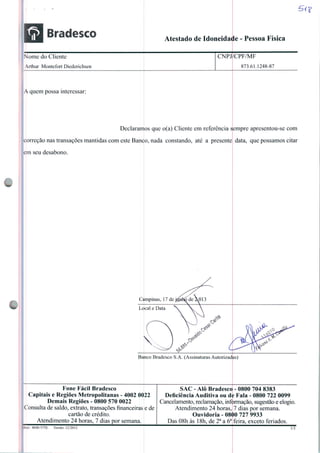 Bradesco Atestado de Idoneidade - Pessoa Física
5V?
Nome do Cliente
rthur Montefort Dicdcrichscn
:npj/cpf/mf
873.61.1248-87
correção nas transações mantidas com este Banco, nada constando, até a presente
em seu desabono.
A quem possa interessar:
Declaramos que o(a) Cliente cm referencia sempre apresentou-se com
Campinas, 17 de j^btó de aO 13
data, que possamos citar
Banco Bradesco S.A. (Assinaturas Autorizadas)
Fone Fácil Bradesco
Capitais e Regiões Metropolitanas - 4002 0022
Demais Regiões - 0800 570 0022
Consulta de saldo, extrato, transações financeiras
cartão de crédito.
Atendimento 24 horas, 7 dias por semana.
ede
SAC - Alô Bradesco - 0800 704 8383
Deficiência Auditiva ou de Fala - 0800 722 0099
Cancelamento, reclamação, informação, sugestão e elogio.
Atendimento 24 horas, 7 dias por semana.
Ouvidoria - 0800 727 9933
Das 08h às 18h, de 2a a 6a feira, exceto feriados.
•1kI.:4840-575E Versão: 12/2012 I/I
 