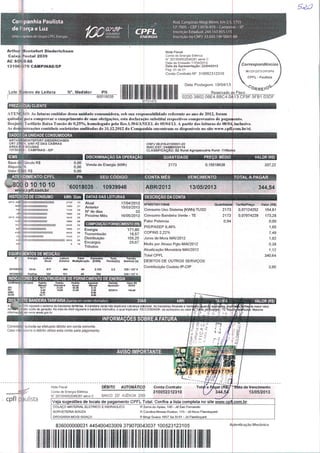 Co panhia Paulista
de Força e Luz
Uma empresa do Grupo CPFL Energia
GLKANDÜ
HISTÓRIAS
anâtf- rRFLGERANDO ". %-■ M**
Rod. Gampinas-Mogi Mirim, km 2,5,1755
CP 7005. - CEP i 3076-970 - Campinas - SP
Inscrição Estadual: 244.163.955.115
Inscrição no CNPJ: 33.050.196/0001 88
Arthur Üontefort Diederichsen
Caixa Postal 2039
AC SOUS AS
1310* 70 CAMPINAS/SP
Lote i eiro úe. Leitura Nc. Medidor PN
60018035
Nota Fiscal
Conta óq Energia Elétrica
N" 201304002045281 série C
Data de Enussâo 17/04/2013
Data de Apresentação: 22/04/2013
Pág: 01 de 01
Conta Contrato N° 310052312310
87701470
Data Postagem: 19/04/13
Reservado e
022D.3B02.08E4.8BC4.0A13.CF9F.5FB1.03DF
(A) CLIENTE
o Fisco
ATENÇÃO: As f:ittn~.is emitidas dessa unidade consumidora, sob sua responsabilidade referente ao ano de 2012, foram
quitadas pura comprovar o cumprimento de suas obrigações, esta declararão substituí respectivos comprovantes de pagamento.
Réujuste Tarifário Baixa Tensão de 0,25%, homologado pela Res.l.504/ANEEL de 05/04/13. A partir das leituras de 08/04; inclusive.
As dcnionsrntções contábeis societárias auditudas de 31.12.2012 da Companliia encontram-se disponíveis no site www.cpfljcom.br/ri.
DADC )A UNIDADE CONSUMIDORA
ARTHUftMONTEFORT DIEDERICHSEN
CRT 27801. S/N1 FZ DAS CABRAS
ÁREA R D SOUSAS
13130-OC-3- CAMPINAS-/SP
Base deCálculo R$
Alíquota %
Valor ICMS RS
CNPJ 08.019.413/0001-20
INSC.EST: 244689326116
CLASSIFICAÇÃO: B2 Rural Agropecuária Rural -TrífãsICo
QUANTIDADE PREÇO MÉDIO VALOR (R$)
2173 0,15518638
ATE DIMENTOCPFL
.300 0101010
Www.cpfl.com.br
HISTÓRICO DE CONSUMO kWh Dias I DATAS DAS LEITURAS
DISCRIMINAÇÃO DA OPERAÇÃO
' „ Venda de Energia (kWh)
o!oo
PN SEU CÓDJgQ CONTA MÊS VENCIMENTO _ TOTAL A PAGAR
337,22
60018035 10939946 ABR/2013 13/05/2013 344,54
DESCRIÇÃO DA CONTA
Atual
Anterior
ND de dias
Próximo Més
A. ' KXÍ
2120
16B0
1720
1680
ino
3240
1600
"to " Transmissão
Distribuição
0 16 Encargos
Tributos
17/04/2013
15/03/2013
33
16/05/2013
COMPOSIÇÃO FORNECIMENTO (R$)
Energia 171,60
18,57
108,25
29,67
EQUIPAMENTOS DE MEDIÇÃO
Leitura Fator Consumo
Anierior MulHpHcaçio [KWH]
Tensão
Nominal [v]
4010S9CCE Aliva
!N°905700110948
;Consumo Uso Sistema [KWh]-TUSD
IConsumo Bandeira Verde - TE
iFator Potência
|PIS/PASEP0,49%
COFINS2,22%
Juros de Mora MA1/2012
Multa por Atraso Pgto MAI/2012
Atualização Monetária MAI/2012
Total CPFL
DÉBITOS DE OUTROS SERVIÇOS
Contribuição Custeio IP-CIP
Quantidade
2173
2173
0,94
INDICA DRES DE CONTINUIDADE DE FORNECIMENTO DE ENERGIA
campinas: souzas Padrão
IWensal
10,71
6,40
5.52
12.71
Padrão
THmestral
2143
10.80
Apurado
Mensal
S.1Z
Z00
6.06
D. 00
FüfitvJo
Apiração
Tarifa/Preço Valor (RS)
0,07124252 154,81
0,07974229 173,28
0.00
1,65
7,48
1,92
0,38
1,12
340,64
3,90
BANDEIRA TARIFÁRIA {Apenas em caráter informativo}
5:' 314 vigorara o sistema de bandeiras tarifárias. A bandeira verde não implicara cobrança adicional. As bandeiras Amarela e 
Bo maior custo cie geração. No mês de Abril vigoraria a bandeira Vermelha, a qualimplicaria RSÍ0,O260/kWh de acréscimo ao va
informações em www.aneel.gciv.br
VALOR (R$)
srifas/de maior valor,
nbutos. Maiores
INFORMAÇÕES SOBRE A FATURA
Considerar quitada se efetuado débito em conta corrente.
Caso nâo ocorra o débito utilize esta conta para pagamento
Nota Fisca
Conta de Energia Elétrica
H" 201304002048281 sér
cpfl paulista Veja sugestões de locais de pagamento CPFL Total. Confira a lista completa no site www.cpjj ■com.br
COLAÇO MATERIAL ELÉTRICO E HIDRÁULICO
SORVETERIA SOUZA
DROGARIA MOGI GUAÇU
R Seira do Apiau, 140 - Jd Sao Fernando
R Carolina Morais Roston. 115 - Jd Novo Flambayant
R Mogi Guacu 1657 Sa SI 01 - Jd Flamboyant
336000000031 445400403009 379070043037 100523123105
lllllll
A jtenticaçao Mecânica
 