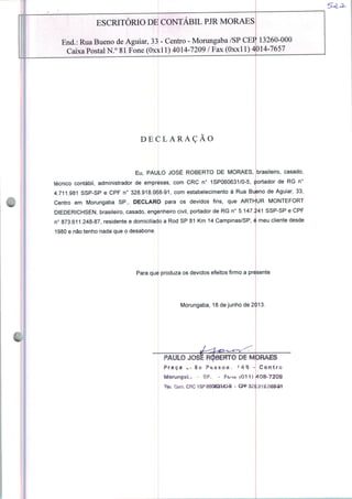 ESCRITÓRIO DE CONTÁBIL PJR MORAES
End.: Rua Bueno de Aguiar, 33 - Centro - Morungaba /SP CEP 13260-000
Caixa Postal N.° 81 Fone (Oxxl 1) 4014-7209 / Fax (Oxxll) 4014-7657
DECLARAÇÃO
Eu, PAULO JOSÉ ROBERTO DE MORAES, brasileiro, casado,
técnico contábil, administrador de empresas, com CRC n° 1SP060631/0-5, portador de RG n°
4.711.981 SSP-SP e CPF n° 328.918.068-91, com estabelecimento à Rua Bueno de Aguiar, 33,
Centro em Morungaba SP., DECLARO para os devidos fins, que ARThjUR MONTEFORT
DIEDERICHSEN, brasileiro, casado, engenheiro civil, portador de RG n° 5.147.ÍÍ41 SSP-SP e CPF
n° 873.611.248-87, residente e domiciliado a Rod SP 81 Km 14 Campinas/SP, é meu cliente desde
1980 e não tenho nada que o desabone.
Para que produza os devidos efeitos firmo a presente
Morungaba, 18 de junho de 2013.
PAULO JOSÉ ROBERTO DE MORAES
Praça ... 8o Ptssoa- '4Q -
Morungafc* - SP. - Fo-miOII)
Centro
408-7209
 