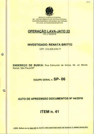 SERVIÇO PUBLICO FEDERAL
MJ - DEPARTAMENTO DE POLÍCIA FEDERAL
SUPERINTENDÊNCIA REGIONAL NO PARANÁ
GT/LAVA JATO/DRCOR/SR/DPF/PR
OPERAÇÃO LAVA-JATO 22
IPLn0 60/2016
INVESTIGADO: RENATA BRITTO
CPF: 312.628.478-77
ENDEREÇO DE BUSCA: Rua Edmundo de Am
Kemel, São Paulo/SP
EQUIPE GERAL n. SP- 06
cs, 94, Jd. Monte
AUTO DE APREENSÃO DOCUMENTOS N° 44/2016
ITEM n. 41
(OBS. Refere-se ao item 28 do AUTO CIRCUNSTANCIADO DE BUSCA E ARRECADAÇÃO)
 