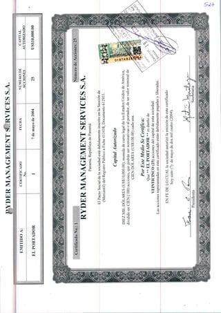MANAGEMENTCRVICESS.A.
:■:■;■;■:■:■-,■:■?-.■■?;-,■-.-.■'.v.-.v/.v.vv.-,v.;;y.v■•;■.-.■■w.vv.v.v.v.-
CAPITAL
AUTORIZADO
NUMERODE
ACCIONES
CERTIFICADO
No
EMITIDOA:
US$10,000.007demayode2004ELPORTADOR
<Vfcí"'""*""*"
?Sv■~y~7r':■~,t~¥:■:,vvr':,^?/:■'V-^..'-7-VvV':^;f
CertificadoNo.:1NúmerodeAcciones:25
RYDERMANAGEMENTSERVICESS.A.
Panamá,RepúblicadePanamá
EíPaetaSocialdeIasociedadestádebidamenteinscritoenIaSecciónde
(Mercantil)deiRegistroPúblicoaFicha453438,Documento612955.
CapitalAutorizado
DIEZMILDÓLARES(US$10,000.00),monedadecursolegaldelosEstadosUnidosdeAmérica,
divididoenCIEN(100)acciones,quepodránsernominativasoaiportador,deunvalornominalde
CIENDÓLARES(US$100.00)cadauna.
PorEsteMédioSeCertifica:
Que**ELPORTADOR**esduenode
VEINTICINCO(25)accionesdeicapitaldeestasociedad.
Lasaccionesrepresentadasenestecertificadoestándebidamentepagadasyliberadas.
ENFEDELOCUALiasociedadautorizoIaemisióndeestecertificado
hoysiete(7)demayodedosmilcuatro(2004).
 