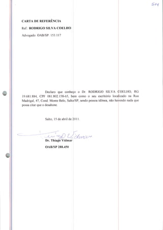 CARTA DE REFERENCIA
Rei: RODRIGO SILVA COELHO
Advogado: OAB/SP: 153.117
Declaro que conheço o Dr. RODRIGO SILVA COELHO, RG
19.681.884, CPF 081.802.158-65, bem como o seu escritório localizado na Rua
Madrigal, 47, Cond. Monte Belo, Saltp/SP, sendo pessoa idônea, não havendo nada que
possa citar que o desabone.
Salto, 15 de abril de 2011.
Dr. Thiago Vidmar
OAB/SP 288.450
 