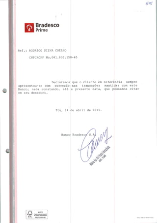 Bradesco
Prime
Ref.: RODRIGO SILVA COELHO
CNPJ/CPF NO.081.802.158-6E
■
Declaramos que o cliente em referência sempre
apresentou-se com correção nas transações mantidas com este
Banco, nada constando, até a presente data, que possamos citar
em seu desabono.
Itu, 14 de abril de 2011
Banco
FSC
FSC»C003161
Bradesc
Mod. 1385-4 | Versão 01/20H
 
