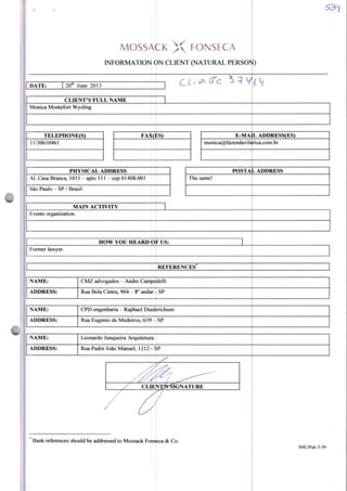 MOSSAÇK X FONSECA
INFORMATION ON CLIENT (NATURAL PERSON
DATE: 20* June 2013
OLi-^íTe ^Y*
CLIENTS FULL NAME
Monica Montefort Wysling
TELEPHONE(S)
1/30610461
FAX(ES) E-MA1L ADDRESS(ES)
monica@fazendavilarica.com.br
PHYSICALADDRESS
Al. Casa Branca, 1011 - apto 111 - cep 01408-001
São Paulo-SP/Brasil
POSTAL ADDRESS
The same!
MAINACTIVITY
Events organization.
HOW YOli HEARD OF US
Former lawyer.
REFERENCES
NA ME: CMZ advogados - André Campedelli
ADDRESS: Rua Bela Cintra, 904 - 8o andar - SP
NAME: CPD engenharia - Raphael Diederichsen
ADDRESS: Rua Eugênio de Medeiros, 639 - SP
NAME: Leonardo Junqueira Arquitetura
ADDRESS: Rua Padre João Manuel, 1212 - SP
CLIENX&^ÍGNATURE
Bank references should be addressed to Mossack Fonseca & Co
SNC/Pub./5.99
 
