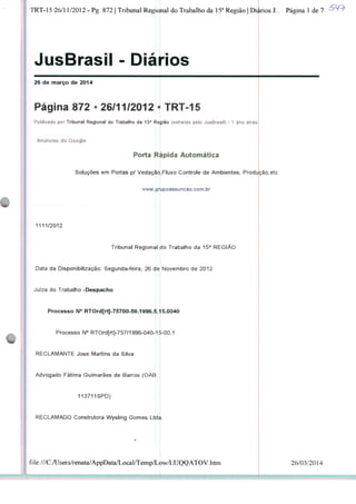 TRT-15-26/11/2012 - Pg. 872 | Tribunal Regional do Trabalho da 15a Região | Diários J... Página 1 de 7
JusBrasil -
26 de março de 2014
Página 872 • 26/11/2012 • TRT-15
Publicado por Tribunal Regional do Trabalho da 15a Região (extraído pelo JusBrasil) - 1 ano atrás
Anúncios do Google
Porta Ripida Automática
Soluções em Portas p/ Vedação,Fluxo Controle de Ambientes, ProdúçãoTetc
www.grupoassuncao.com.br
1111/2012
Tribunal Regional tio Trabalho da 15a REGIÃO
Data da Disponibilização: Segunda-feira, 26 de Novembro de 2012
Juíza do Trabalho -Despacho
Processo N° RTOrd[rt]-75700-59.1996.5.15.0040
Processo N° RTOrd[rt]-757/1996-040-15-00.1
RECLAMANTE José Martins da Silva
Advogado Fátima Guimarães de Barros (OAB:
113711SPD)
RECLAMADO Construtora Wysling Gomes Ltda
file:///C:AJsers/renata/AppData/LocaI/Temp/Low/LUQQATOV.htni 26/03/2014
 