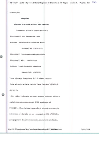 TRT-15-26/11/2012 - Pg. 872 | Tribunal Regiqnal do Trabalho da 15a Região | Di|irios J... Página 3 de 7
DISPOSIÇÃO.
Despacho
Processo N° RTSum-76700-40.2009.5.15.0040
Processo N° RTSum-767/2009-040-15-|00.2
RECLAMANTE João Batista Natal Lopes
Advogado Leonardo Garcez Guimarães Moreir^i
da Silva (OAB: 239701SPD)
RECLAMADO Cone Construtora Engenho Ltda
RECLAMADO MRS LOGÍSTICA S/A
Advogado Drausio Apparecido Villas Boas
Rangel (OAB: 14767SPD)
Tomar ciência do despacho de fls. 219, abaixo transcrito:
Ao (s) advogado (s) da (s) parte (s):Vistos. Petição n° 8734/2012
(fl.216/217).
I.Com razão o reclamante, vez que a segunda reclamada efetuou o
depósito dos valores apontados à fl. 189, atualizados até
01/02/2011. À Secretaria para apuração do principal remanescente.
2. Intime-se a reclamada, por seu i. advogado e COM URGÊNCIA,
para pagamento do valor em execução, devidamente atualizados,
file:///C:/Users/renata/AppData/Local/Temp/Low/LUQQATOV.htm 26/03/2014
 