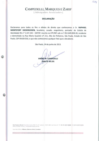Campedelli, Marques e Zarif
| Advogados Associados |
DECLARAÇÃO
Declaramos para todos os fins e efeitos de direito que conhecemos o Sr. RAPHAEL
MONTEFORT DIEDERICHSEN, brasileiro, casado, engenheiro, portador da Cédula de
Identidade RG n° 5.147.242 - SSP/SP, insdrito no CPF/MF sob o n° 052.649.838-28, residente
e domiciliado na Rua Mario Guastini n^ 211, Alto de Pinheiros, São Paulo, Estado de São
Paulo, CEP 05420-010, e que não conhecemos qualquer fato que o desabone.
São Paulo, 24 de junho de 2013.
São Paulo | Brastl Rua Bela Cintra 904 8" e 9" andares
uvww.Cfnzadv.com.hr j cmzadvfâcmzadv.com.br
Assocjate Offkes: Milano | Buenos Aires | London
01415-000 SaoPduloSP T 55 113257-0088 F 55 11 3257-0339
 