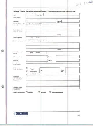 Details of Director / Secretary / Authorised Signatory if there are additíonai officers, please photocopy this page
Famiiy nanitTiÜe
Given name(s)
Nationality
!f holding dual or multiple riationalities, please provide deteils
Current permanent
residential address
Period at address
years montha
Previous permanent residential address, if less than one yeíir at present addreas
Period at previous
address
Office Tetephone no.
Mobile no
E-mail address
Govt-issued
Photo Identification
Profession
(if retired please
give details of past
occupation)
Password phrase
(for tefephone
identification)
Role(s) ín company
years. months
D
D
Passport
Driving Permit
LJ Identity Card
No
Diroctor
l5OSI.N
íí_
D;ítfi oi
birtn
Country
Country
Homeno.
Fax no
Expiry
date
| | Scrrrtary Authorised Signatory
4ofS
 