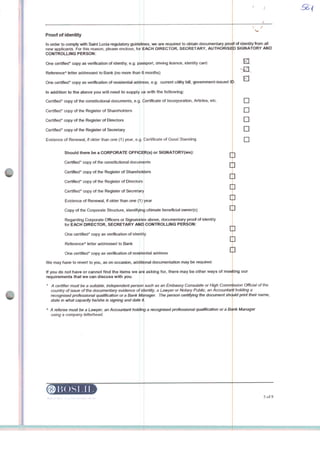 Proof of identity
In order to comply with Satnt Lúcia regulatory gukjelii
new applicants. For this reason, please endose,
CONTROLLING PERSON:
fcx 6ACH
passport,, driving licence, identity card.
months)
,e.g. cunrent utüíty biH, govemment-tssued ID
with the foliowing:
(tertificate of Incorporation, Articles, etc.
One certified" copy as verification of identity, e.g.
ReferenceA tetter addressed to Bank (no more than 6
One certified" copy as verificatkm of restdentiat address
In addition to the above you wiil need to supply
Certified* copy of the constituttonal documents, e.g
Certified* copy of the Register of Shareholders
Certified* copy of the Register of Directors
Certified" copy of the Register of Secretary
Evidence of Renewal, tf older than one (1) year, e.g. ^ertrficate of Good Standing
Should there be a CORPORATE OFFICER(s) or SIGNATORY(ies):
Certified* copy of the constftutional documents
Certified" copy of the Register of Sharehokiers
Certified" copy of the Register of Directors
Certified* copy of the Register of Secretary
Evidence of Renewal, rf older than one (1) year
Copy of the Corporate Structure, identifyirtij ultimate beneficiai owner(s)
i Officers or Signatories aboveRegarding Corporate
forEACH DIRECTOR, SECRETARY AND
One certified* copy as verification of identii|y
ReferenceA letter addressed to Bank
One certified"
We may have to revert to you, as on oceaston,
copy as verification of reside ntial address
If you do not have or cannot find the i
requirements that we can discuss with you.
©Uns 1.11
we are required to obtain documentary protff of identity from ali
DIRECTOR, SECRETARY, AUTHORtSED SIGNATORY AND
i, documentary proof of identity
CONTROLUNG PERSON:
additional documentation may be required.
tems we ari asking for, there may be other ways of meeting our
D
D
D
D
G
D
D
D
D
D
D
such as an Embassy Consulate or High Comm ssion Official of the
of k 'entíty, a Lawyer or Notaty Pubtic, an Accountar t holding a
Manager The person certityíng the document shauid pnnt their name,
' A certifíer must be a suitabie, independent person
country of issue of the documentafy evidence
recognised professional quaUfication or a Bank
state in what capacity he/she is signing and date H.
A A referes must be a Lawyer, an Accountant hokting a recognised professionat quaWcation or a B^nk Manager
using a company íetterhead.
5of8
 