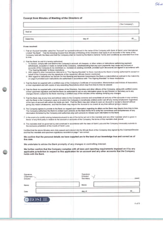 Excerpt from Minutes of Meeting of the Directors of
Held at
Dated thís dayof
tt was resolved:
1 That an Account hereafler called the "Account" be openecl/continued in the name of the Company wi&i Bank of íiainl Lúcia Intemational
Límited"the Bank" That the foüowing Excerpt from Minu es of Meeting of the Directors shall apply to ail accounts in the name of the
Company held with the Bank and that the Company shall be bound by the Banks General Terms and Conditions as amended from time
to ttme.
2 That the Bank be and ft is hereby aufhorised:
i. To honour, comply with and debit to lhe Companys account, ali cheques, or other orders or instructions aulhorizing payment
wrthdrawaís. accepted or made on behalf of the Company, notwithstanding that any such payments may cause any account or
accounts of the Company to be overdrawn or, increas* an existing overdraft, provtded such documents are sjgned in accordance with
The Signing Mandale" to these resoluttons
ii. With regard to other transactions ratfeirod to in The Si [jning Mandate" to thoao reaolultora fhe Bank is hereb f aulhorised to acoept on
behalf of the Company only the signatures of the respectiva offidals therein mentioned.
iii. With regard to Instructions via Secure On-line Banking and facsimile transmission the Bank is indemnified as outlined in the Indemniry
on page 8 provided such instnjctions are authorised inj accordance with The Signing Mandate* to these resclutions.
3. Thaf the Bank be suppiied with a certified copy oi the Cortipanys Cerü&cate ot Ineorparation, Memorandum and ArtJcles of Association,
or their equivatent and with copies of any amending Resólutions which may from time to time be passed.
4. That the Bank be suppiied with a list of names of the Direttors, Secretary and other ofêcers of the Company, ale ng with certified copies
of their specimen signature and that lhe Bank be authorisied to acton any information given by any Directoror Secretary as loany
changes therein, subject to the B^nk receiving a rertified copy ní the minutes of the meetirvj venfying any chances
5. That the Bank may at any time and without notíce to the Oompany combine and consolidale ail and any of the axounts in any currency
with the Bank in the Company s name or to which lhe Company is beneftcfally eníitled and/or set-off any money whatsoever regardless
of the type of account wrth which the funds are held. Thajt lhe Bank may also refuse to open an Account or acaspt a deposit without
giving any reason whatsoever, and that (he Bank may rajuire the Account to be closed at any time without giving a reason.
6. The Company agrees Io provide to the Bank on requesl such information regarding its arfairs aslhe Bank may require from lime to lime.
The Company authorises the Bank to contact such persons as the Bank thinks fit to verify the correctness and compteteness of any
information fumished by Vne Company and authorises any such persons to release such information to lhe Bank.
fthe Company")
20
7. !n the event of a conftict arislng betweetVpursuant to any ^ the terms set out in ttiis mandate and any other mar .date which is given in
favour of any third party in relation to the account or accounts of the Company, the terms of this mandate shall prevaíl.
8. This mandate shall be governed by and construed in accfflrdance with the laws of Saint Lúcia and the Company irrevocably submits to
the exclusive jurisdiction of the Courts of Saint Lúcia.
Certffied lhat lhe above Minutes were dufy passed and enteied into the Minute Bookot the Company duly signed fty the Chairman/Director
and that the mandate and specimen signatures recorded on page 7 are correct.
We confirm that the personal detaíls we have suppiied are to the best of our knowtedge true and correct as of
this date.
We unclertake to advise the Bank promptly of any changes in controlting interest.
We further confirm that the Company complies wth ali iaws and reporting requirements imp< ised on it by any
appticable jurisdiction in respect to this applicatjon for an account and any other accounts that the Company
holds with the Bank.
Signature
Chairman/
Director
Name
Date
Signature
Diroctori
Secretary
dayof
©liOS Ml
i.11 c■ 11111 ■.' i :■■■■!■
.(seal)
6of8
 