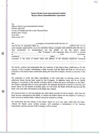 Bank of Saint Lúcia Internatíonal Límited
Bearer Shares Immobilizatíon Agreement
To
Bank of Saint Lúcia Internatíonal Limited
PO Box RB 2385
Corner of Flamboyant Drive and Almond Road
Rodney Bay Village
Gros Islet
Saint Lúcia, W.I.
We, a company incorporated under the laws of
and having its registered office aí
such company appointed by us as our custodian, being a company duly entitled
their jurisdiction of incorporatíon)
of"l>-> c-> O *--■ (the "Cbmpany"), the registered office of
at with
numbered
custodian to the order of (Inseri name
We hereby confirm and understand that oiir retention of the bearer share certificates
purpose of the Company maintaining a bank account with the Bank and that
custodian of the bearer share certificates during the time the Company remains
Bank.
confírm that we (or
under the laws in
are the holder of ali the ; bearer shares
which is located
certificates
dated
and address of the ultimate beneficiai owner(s))
as
is for the
we will act as a
a customer of the
We undertake to notify the Bank immediately in the event that we becoihe aware of any
additional shares having been issued by the Company In addition, there will be no further
changes in ownership or the transfer of beíirer shares without the prior notificátion to the Bank.
We further undertake that if we are advised by the ultimate beneficiai owner(s) to hold the said
bearer shares for the benefit of another party we will notify the Bank forthwith and provide the
Bank with such other information as the Bank may request.
We represent that we will not maintain any other bank accounts for the Compahy, other than the
bank account maintained at the Bank, or release the bearer shares for the purpose of opening a
bank account at another bank, without your prior consent ín writing.
otherWe understand that the release of the bearer shares by us to any party
without the Bank s prior written conseht, will constitute a termination
relationship, and the account of the Company will be closed.
than the Bank,
of the banking
 